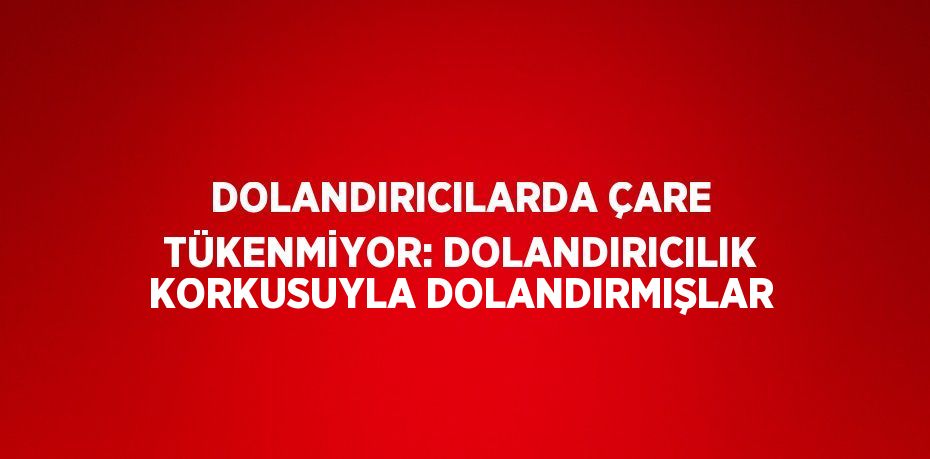 DOLANDIRICILARDA ÇARE TÜKENMİYOR: DOLANDIRICILIK KORKUSUYLA DOLANDIRMIŞLAR