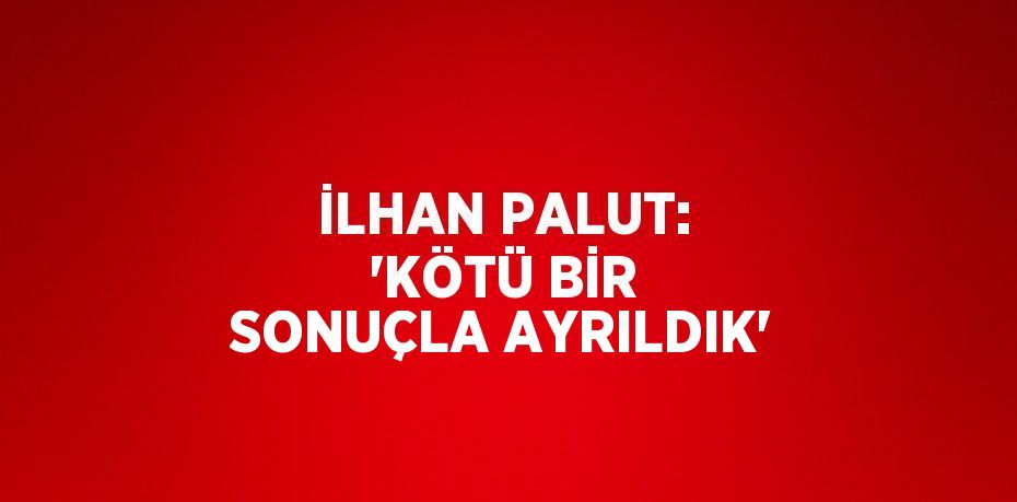 İLHAN PALUT: 'KÖTÜ BİR SONUÇLA AYRILDIK'