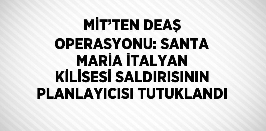 MİT’TEN DEAŞ OPERASYONU: SANTA MARİA İTALYAN KİLİSESİ SALDIRISININ PLANLAYICISI TUTUKLANDI