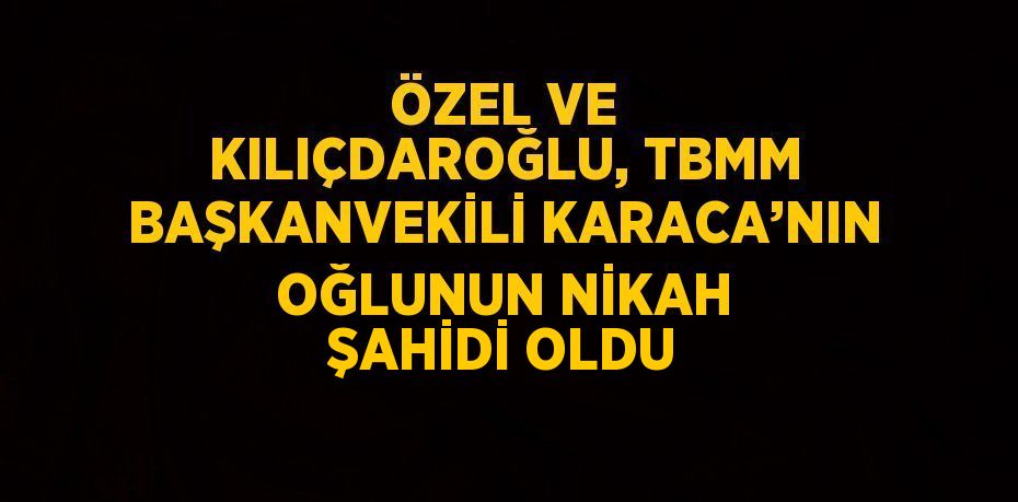 ÖZEL VE KILIÇDAROĞLU, TBMM BAŞKANVEKİLİ KARACA’NIN OĞLUNUN NİKAH ŞAHİDİ OLDU