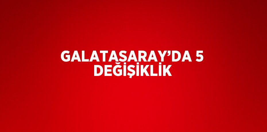 GALATASARAY’DA 5 DEĞİŞİKLİK