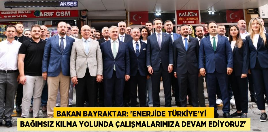 BAKAN BAYRAKTAR: “ENERJİDE TÜRKİYE'Yİ   BAĞIMSIZ KILMA YOLUNDA ÇALIŞMALARIMIZA DEVAM EDİYORUZ”