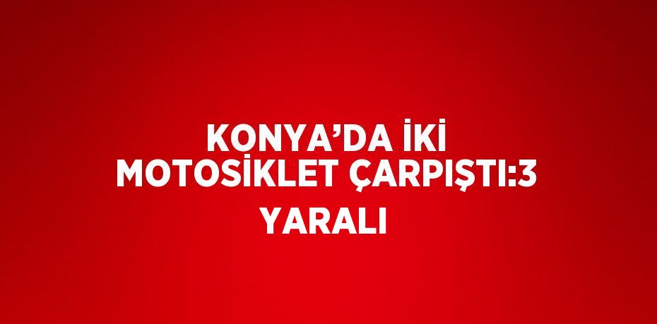 KONYA’DA İKİ MOTOSİKLET ÇARPIŞTI:3 YARALI