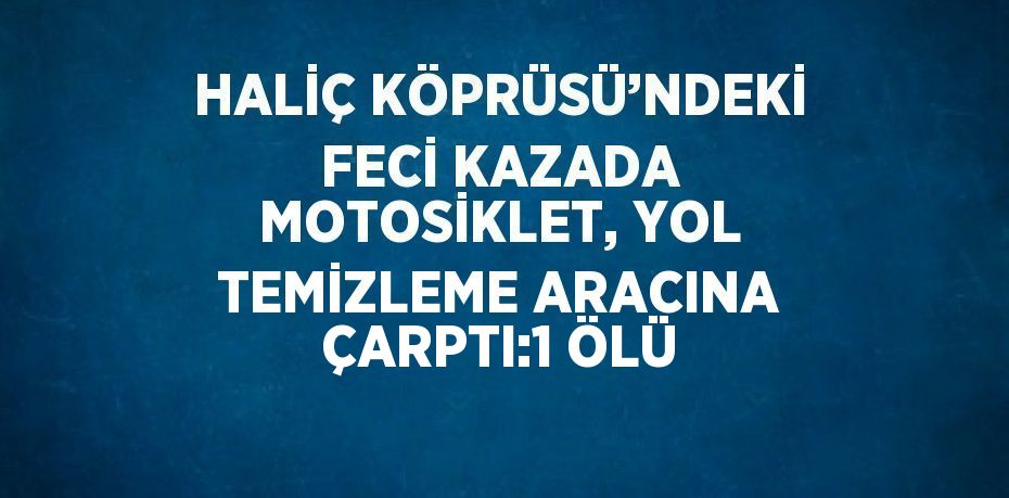 HALİÇ KÖPRÜSÜ’NDEKİ FECİ KAZADA MOTOSİKLET, YOL TEMİZLEME ARACINA ÇARPTI:1 ÖLÜ