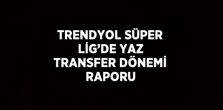 TRENDYOL SÜPER LİG’DE YAZ TRANSFER DÖNEMİ RAPORU