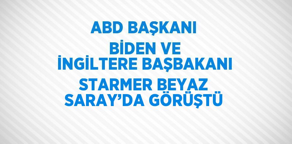 ABD BAŞKANI BİDEN VE İNGİLTERE BAŞBAKANI STARMER BEYAZ SARAY’DA GÖRÜŞTÜ