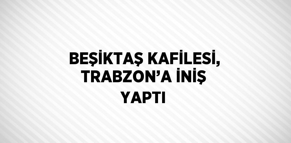 BEŞİKTAŞ KAFİLESİ, TRABZON’A İNİŞ YAPTI