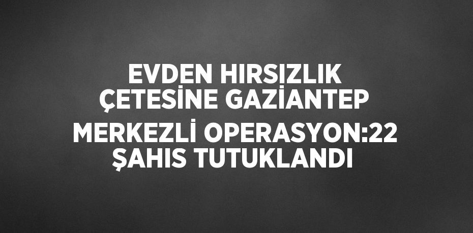 EVDEN HIRSIZLIK ÇETESİNE GAZİANTEP MERKEZLİ OPERASYON:22 ŞAHIS TUTUKLANDI