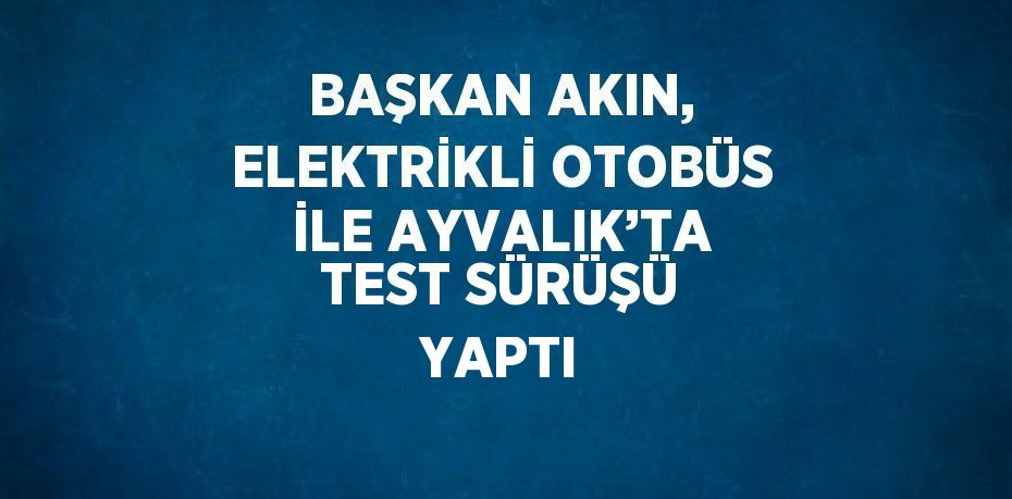 BAŞKAN AKIN, ELEKTRİKLİ OTOBÜS İLE AYVALIK’TA TEST SÜRÜŞÜ YAPTI