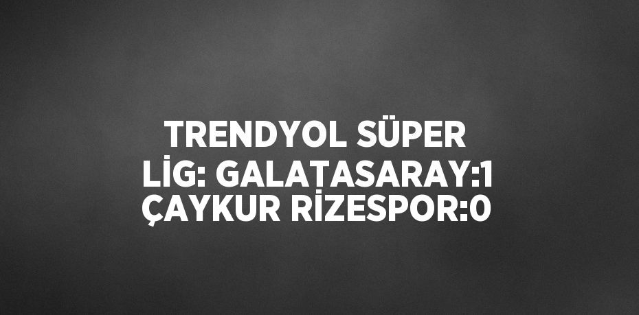 TRENDYOL SÜPER LİG: GALATASARAY:1 ÇAYKUR RİZESPOR:0