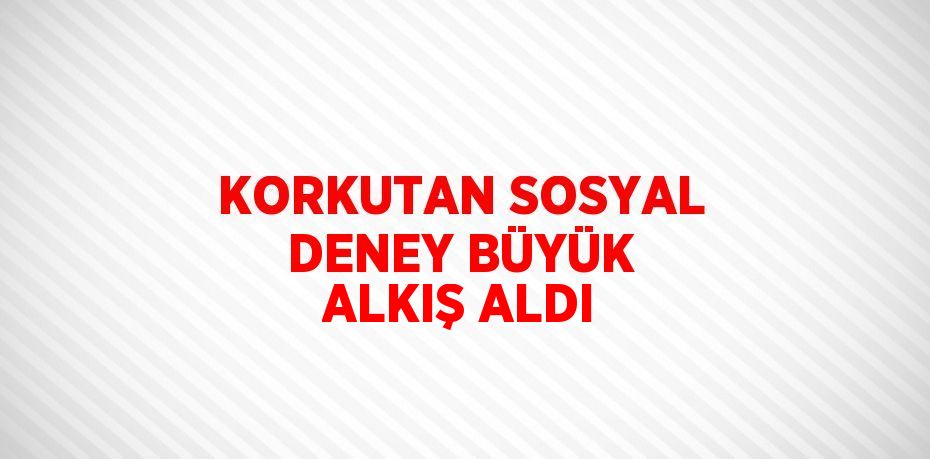 KORKUTAN SOSYAL DENEY BÜYÜK ALKIŞ ALDI