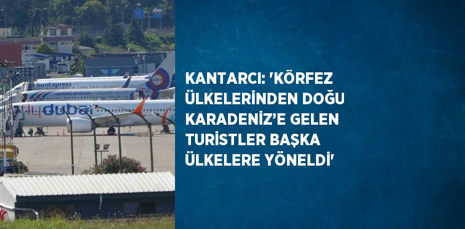 KANTARCI: 'KÖRFEZ ÜLKELERİNDEN DOĞU KARADENİZ’E GELEN TURİSTLER BAŞKA ÜLKELERE YÖNELDİ'