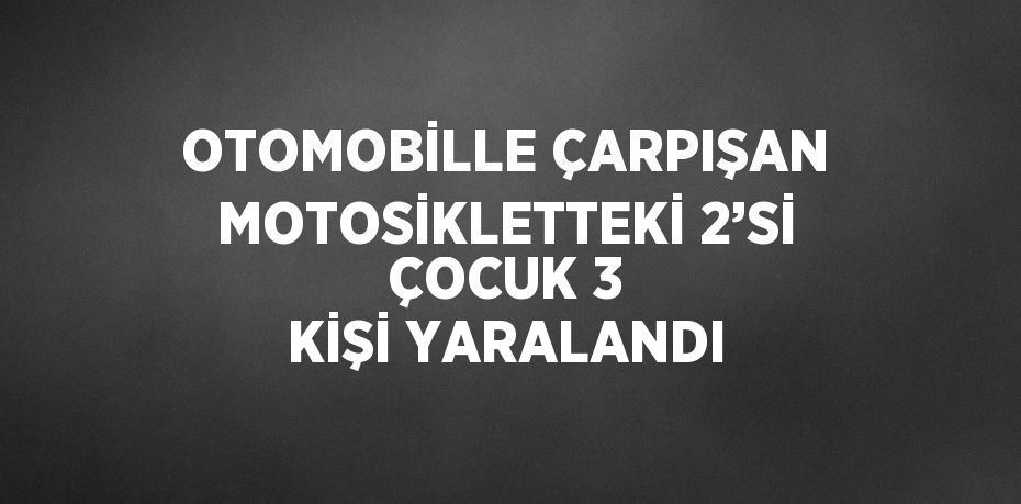 OTOMOBİLLE ÇARPIŞAN MOTOSİKLETTEKİ 2’Sİ ÇOCUK 3 KİŞİ YARALANDI