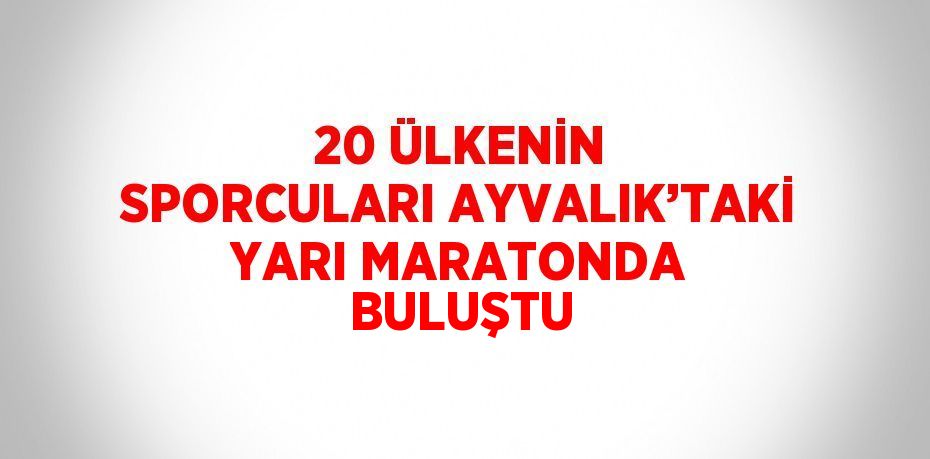 20 ÜLKENİN SPORCULARI AYVALIK’TAKİ YARI MARATONDA BULUŞTU