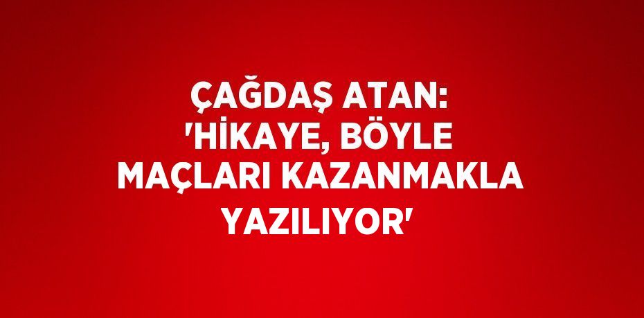 ÇAĞDAŞ ATAN: 'HİKAYE, BÖYLE MAÇLARI KAZANMAKLA YAZILIYOR'