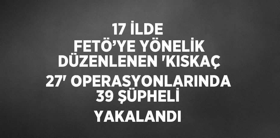 17 İLDE FETÖ’YE YÖNELİK DÜZENLENEN 'KISKAÇ 27' OPERASYONLARINDA 39 ŞÜPHELİ YAKALANDI