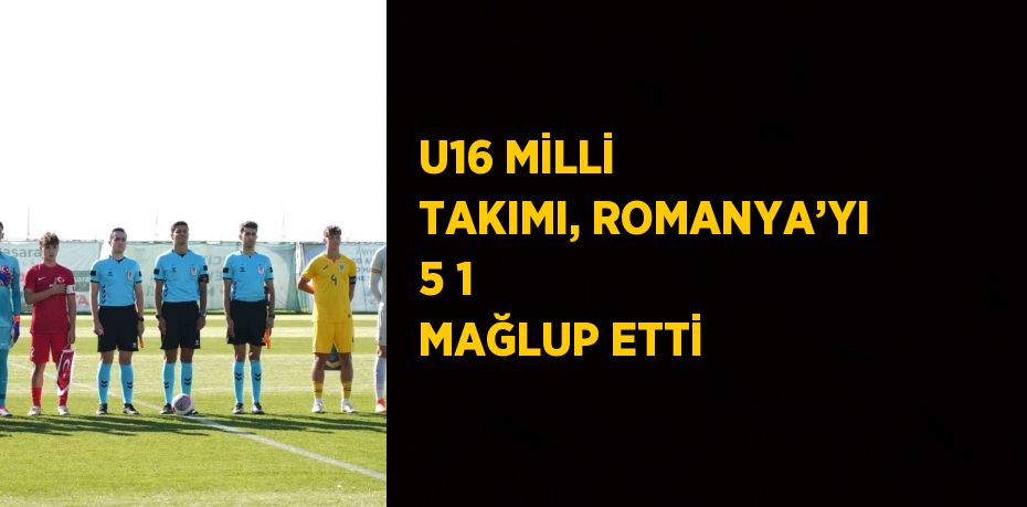 U16 MİLLİ TAKIMI, ROMANYA’YI 5 1 MAĞLUP ETTİ