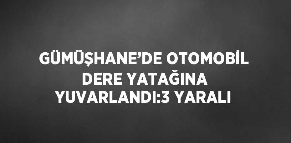 GÜMÜŞHANE’DE OTOMOBİL DERE YATAĞINA YUVARLANDI:3 YARALI