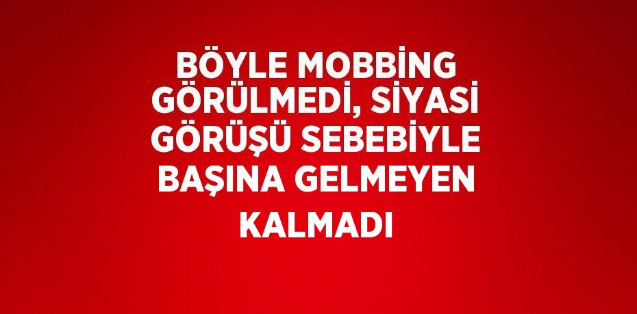 BÖYLE MOBBİNG GÖRÜLMEDİ, SİYASİ GÖRÜŞÜ SEBEBİYLE BAŞINA GELMEYEN KALMADI