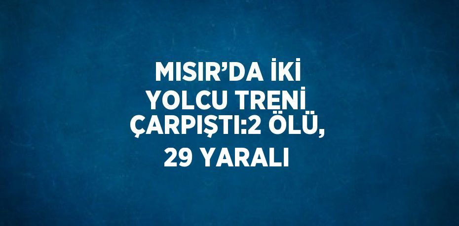 MISIR’DA İKİ YOLCU TRENİ ÇARPIŞTI:2 ÖLÜ, 29 YARALI