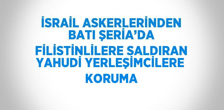 İSRAİL ASKERLERİNDEN BATI ŞERİA’DA FİLİSTİNLİLERE SALDIRAN YAHUDİ YERLEŞİMCİLERE KORUMA