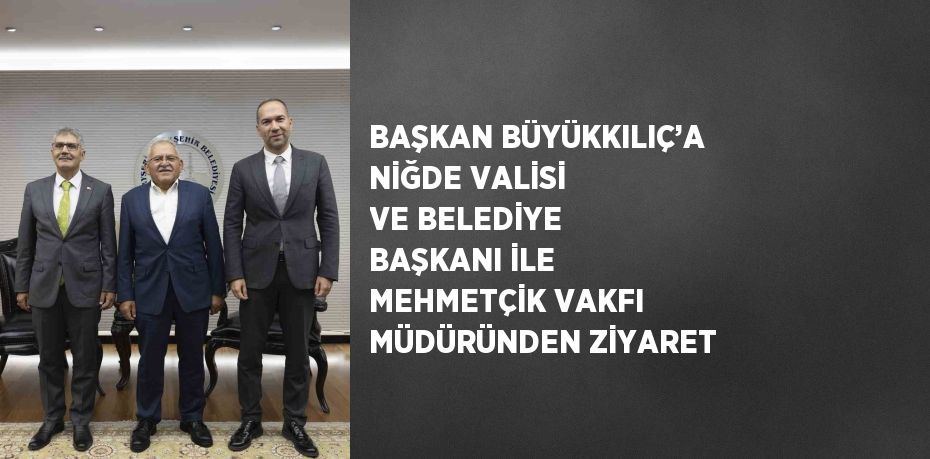 BAŞKAN BÜYÜKKILIÇ’A NİĞDE VALİSİ VE BELEDİYE BAŞKANI İLE MEHMETÇİK VAKFI MÜDÜRÜNDEN ZİYARET