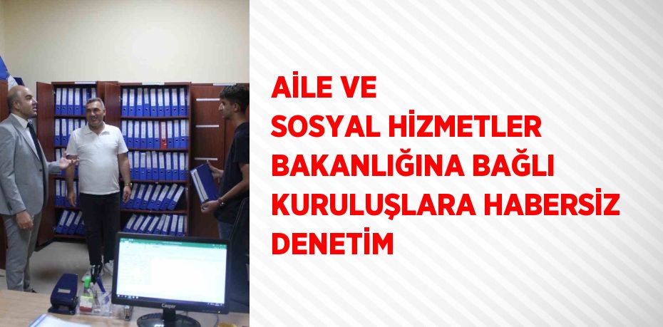 AİLE VE SOSYAL HİZMETLER BAKANLIĞINA BAĞLI KURULUŞLARA HABERSİZ DENETİM