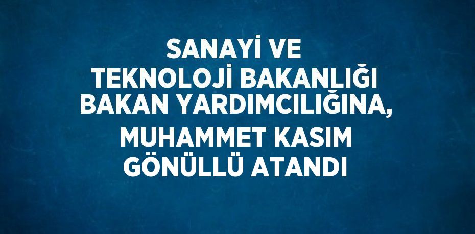 SANAYİ VE TEKNOLOJİ BAKANLIĞI BAKAN YARDIMCILIĞINA, MUHAMMET KASIM GÖNÜLLÜ ATANDI