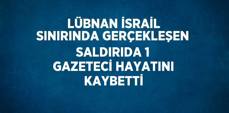 LÜBNAN İSRAİL SINIRINDA GERÇEKLEŞEN SALDIRIDA 1 GAZETECİ HAYATINI KAYBETTİ