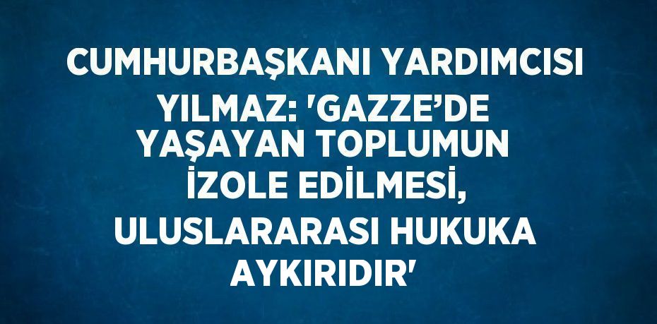 CUMHURBAŞKANI YARDIMCISI YILMAZ: 'GAZZE’DE YAŞAYAN TOPLUMUN İZOLE EDİLMESİ, ULUSLARARASI HUKUKA AYKIRIDIR'