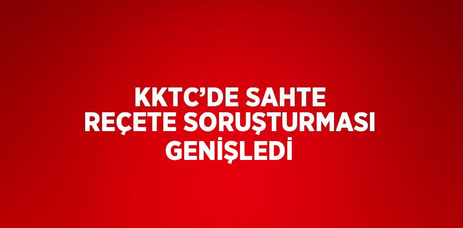 KKTC’DE SAHTE REÇETE SORUŞTURMASI GENİŞLEDİ