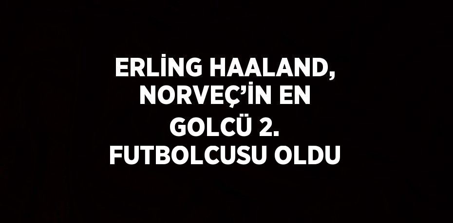 ERLİNG HAALAND, NORVEÇ’İN EN GOLCÜ 2. FUTBOLCUSU OLDU