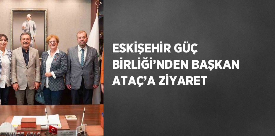 ESKİŞEHİR GÜÇ BİRLİĞİ’NDEN BAŞKAN ATAÇ’A ZİYARET