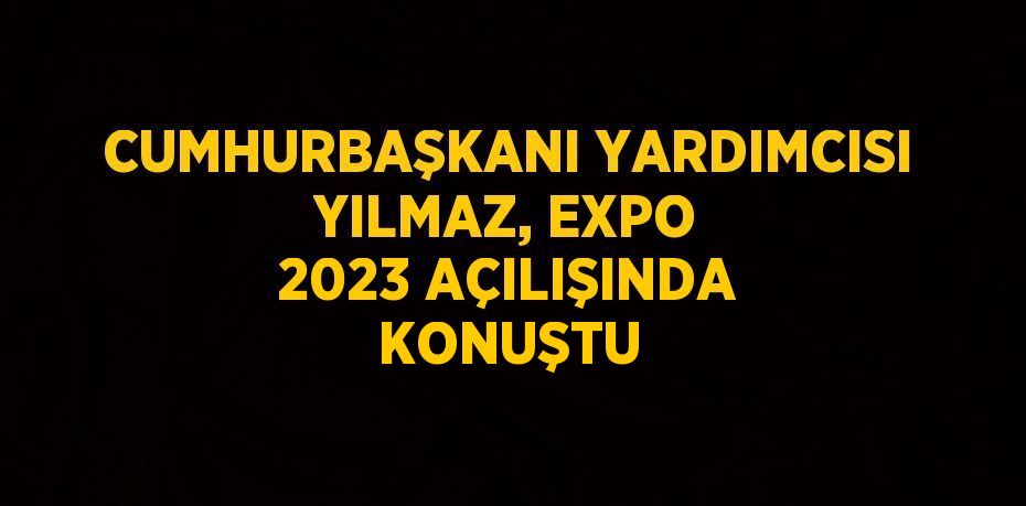 CUMHURBAŞKANI YARDIMCISI YILMAZ, EXPO 2023 AÇILIŞINDA KONUŞTU