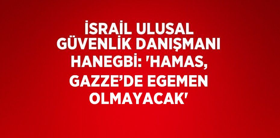 İSRAİL ULUSAL GÜVENLİK DANIŞMANI HANEGBİ: 'HAMAS, GAZZE’DE EGEMEN OLMAYACAK'