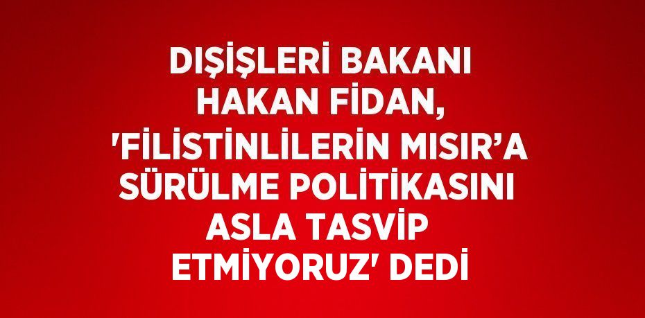 DIŞİŞLERİ BAKANI HAKAN FİDAN, 'FİLİSTİNLİLERİN MISIR’A SÜRÜLME POLİTİKASINI ASLA TASVİP ETMİYORUZ' DEDİ