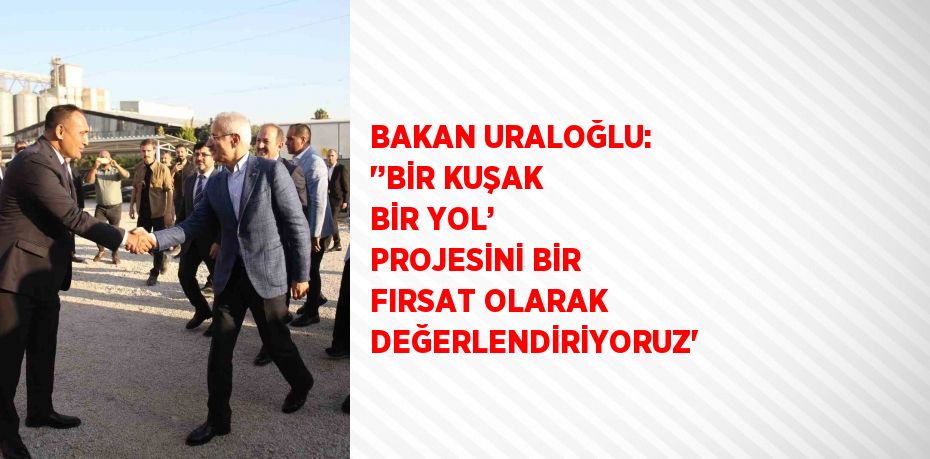 BAKAN URALOĞLU: '’BİR KUŞAK BİR YOL’ PROJESİNİ BİR FIRSAT OLARAK DEĞERLENDİRİYORUZ'