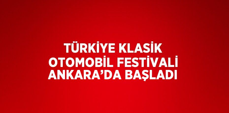 TÜRKİYE KLASİK OTOMOBİL FESTİVALİ ANKARA’DA BAŞLADI