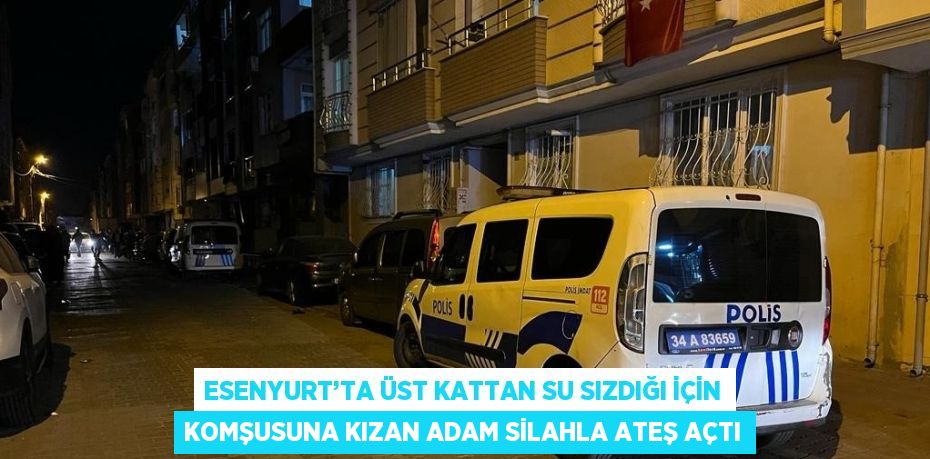 ESENYURT’TA ÜST KATTAN SU SIZDIĞI İÇİN KOMŞUSUNA KIZAN ADAM SİLAHLA ATEŞ AÇTI