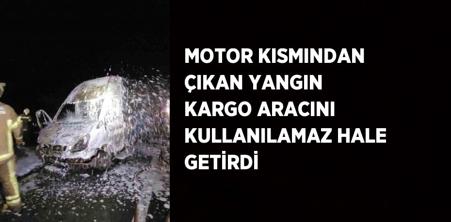 MOTOR KISMINDAN ÇIKAN YANGIN KARGO ARACINI KULLANILAMAZ HALE GETİRDİ