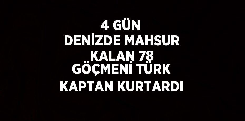 4 GÜN DENİZDE MAHSUR KALAN 78 GÖÇMENİ TÜRK KAPTAN KURTARDI