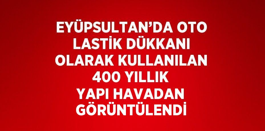 EYÜPSULTAN’DA OTO LASTİK DÜKKANI OLARAK KULLANILAN 400 YILLIK YAPI HAVADAN GÖRÜNTÜLENDİ