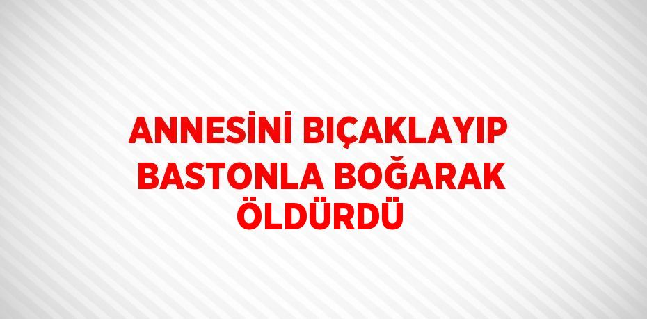 ANNESİNİ BIÇAKLAYIP BASTONLA BOĞARAK ÖLDÜRDÜ