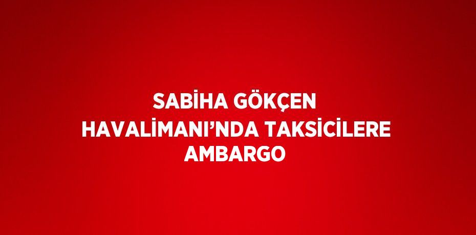 SABİHA GÖKÇEN HAVALİMANI’NDA TAKSİCİLERE AMBARGO