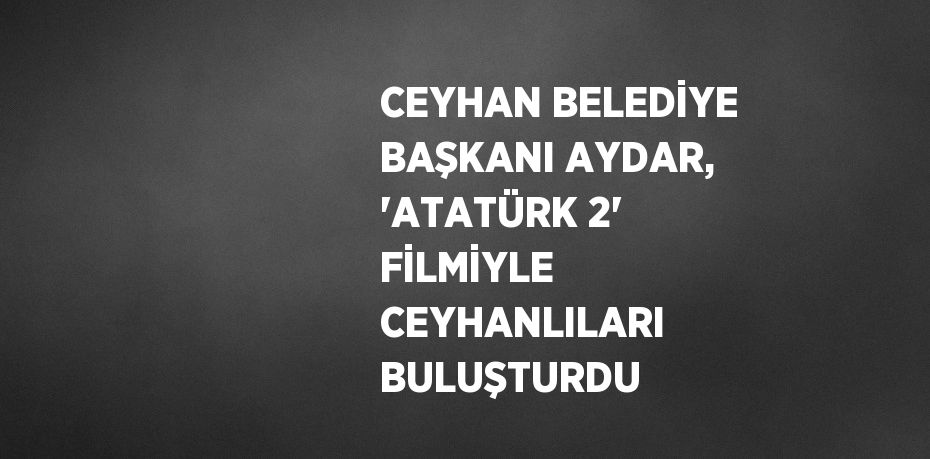 CEYHAN BELEDİYE BAŞKANI AYDAR, 'ATATÜRK 2' FİLMİYLE CEYHANLILARI BULUŞTURDU