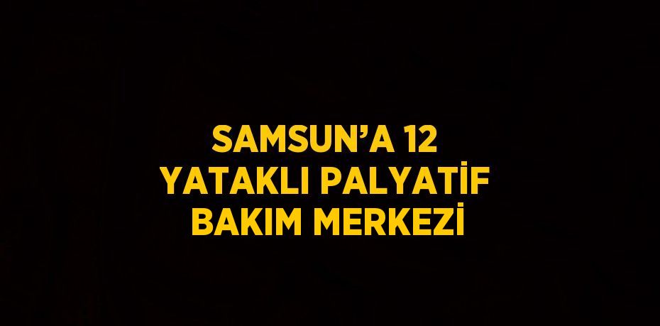 SAMSUN’A 12 YATAKLI PALYATİF BAKIM MERKEZİ