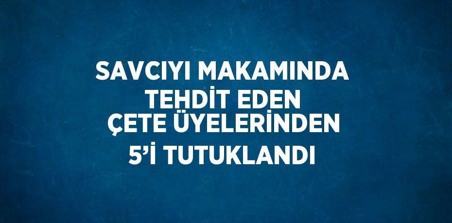 SAVCIYI MAKAMINDA TEHDİT EDEN ÇETE ÜYELERİNDEN 5’İ TUTUKLANDI