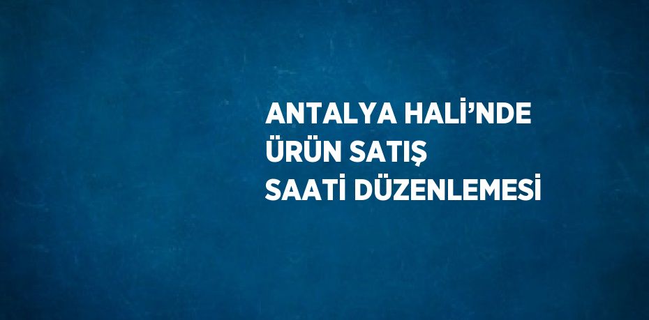 ANTALYA HALİ’NDE ÜRÜN SATIŞ SAATİ DÜZENLEMESİ