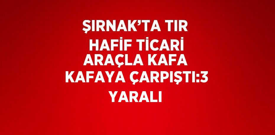 ŞIRNAK’TA TIR HAFİF TİCARİ ARAÇLA KAFA KAFAYA ÇARPIŞTI:3 YARALI