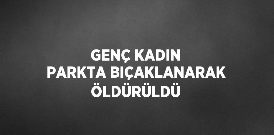 GENÇ KADIN PARKTA BIÇAKLANARAK ÖLDÜRÜLDÜ